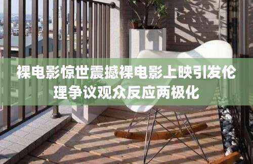 裸电影惊世震撼裸电影上映引发伦理争议观众反应两极化