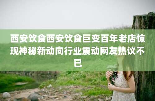 西安饮食西安饮食巨变百年老店惊现神秘新动向行业震动网友热议不已