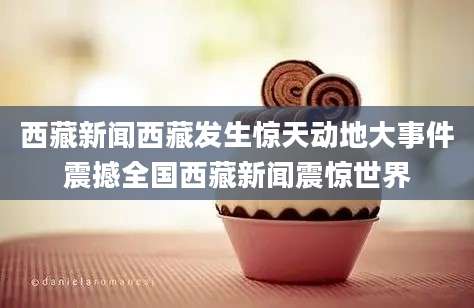 西藏新闻西藏发生惊天动地大事件震撼全国西藏新闻震惊世界