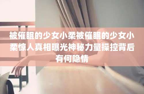 被催眠的少女小柔被催眠的少女小柔惊人真相曝光神秘力量操控背后有何隐情