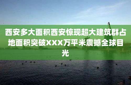 西安多大面积西安惊现超大建筑群占地面积突破XXX万平米震撼全球目光