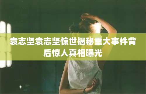 袁志坚袁志坚惊世揭秘重大事件背后惊人真相曝光