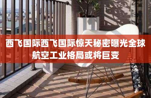 西飞国际西飞国际惊天秘密曝光全球航空工业格局或将巨变
