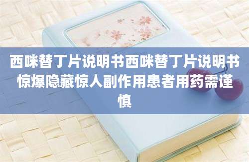 西咪替丁片说明书西咪替丁片说明书惊爆隐藏惊人副作用患者用药需谨慎