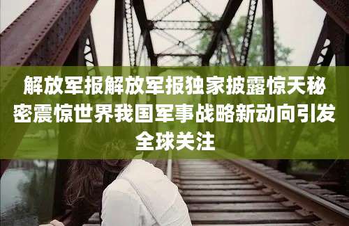 解放军报解放军报独家披露惊天秘密震惊世界我国军事战略新动向引发全球关注