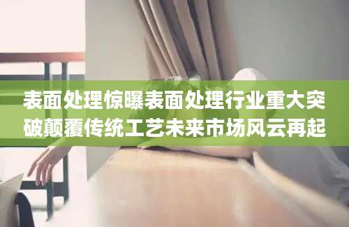 表面处理惊曝表面处理行业重大突破颠覆传统工艺未来市场风云再起