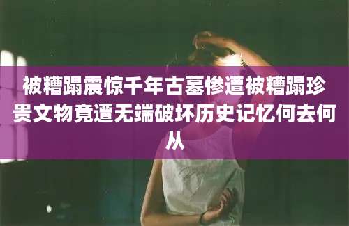 被糟蹋震惊千年古墓惨遭被糟蹋珍贵文物竟遭无端破坏历史记忆何去何从