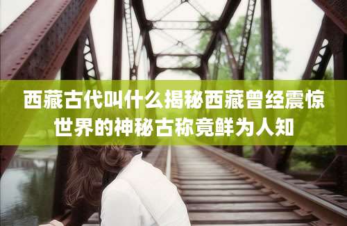 西藏古代叫什么揭秘西藏曾经震惊世界的神秘古称竟鲜为人知