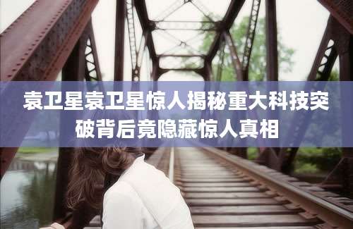 袁卫星袁卫星惊人揭秘重大科技突破背后竟隐藏惊人真相
