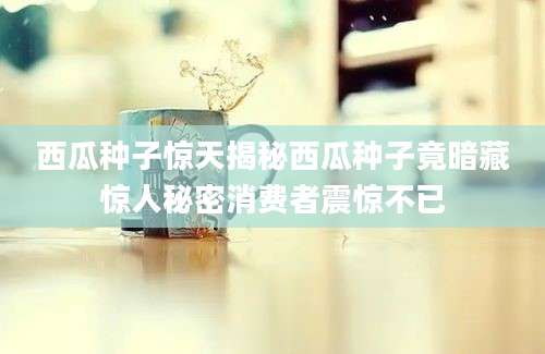 西瓜种子惊天揭秘西瓜种子竟暗藏惊人秘密消费者震惊不已