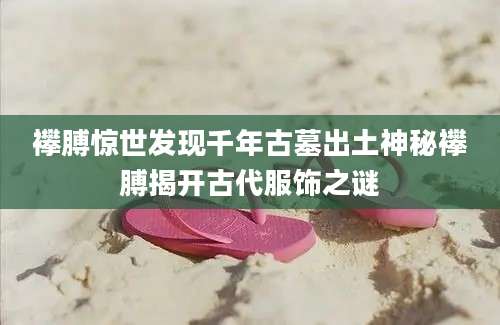 襻膊惊世发现千年古墓出土神秘襻膊揭开古代服饰之谜