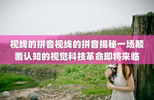 视线的拼音视线的拼音揭秘一场颠覆认知的视觉科技革命即将来临