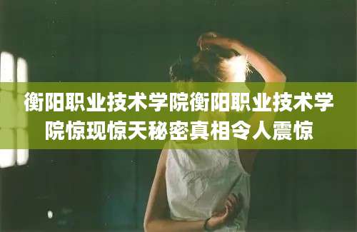 衡阳职业技术学院衡阳职业技术学院惊现惊天秘密真相令人震惊