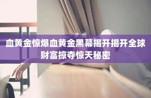 血黄金惊爆血黄金黑幕揭开揭开全球财富掠夺惊天秘密