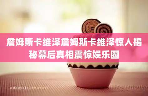詹姆斯卡维泽詹姆斯卡维泽惊人揭秘幕后真相震惊娱乐圈
