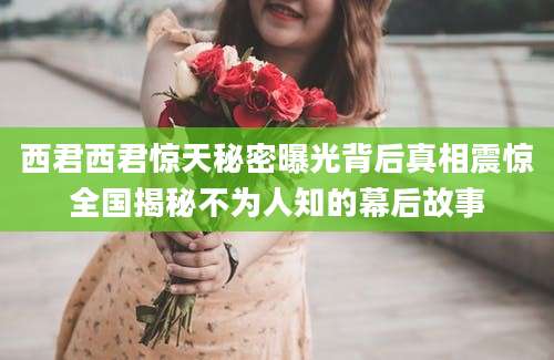 西君西君惊天秘密曝光背后真相震惊全国揭秘不为人知的幕后故事