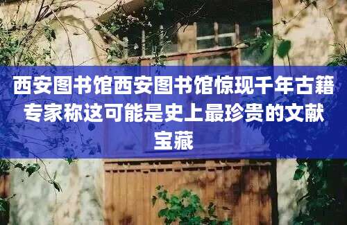 西安图书馆西安图书馆惊现千年古籍专家称这可能是史上最珍贵的文献宝藏