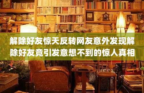 解除好友惊天反转网友意外发现解除好友竟引发意想不到的惊人真相