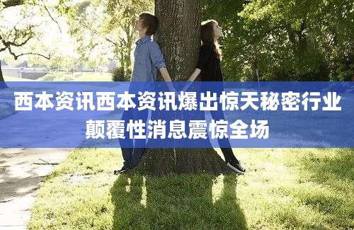 西本资讯西本资讯爆出惊天秘密行业颠覆性消息震惊全场