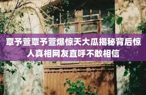 覃予萱覃予萱爆惊天大瓜揭秘背后惊人真相网友直呼不敢相信