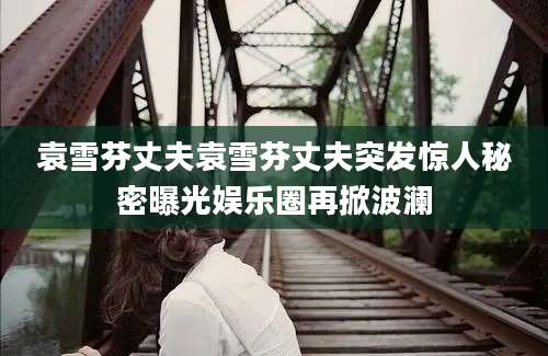 袁雪芬丈夫袁雪芬丈夫突发惊人秘密曝光娱乐圈再掀波澜