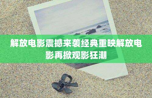 解放电影震撼来袭经典重映解放电影再掀观影狂潮