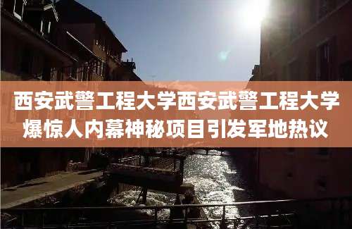 西安武警工程大学西安武警工程大学爆惊人内幕神秘项目引发军地热议