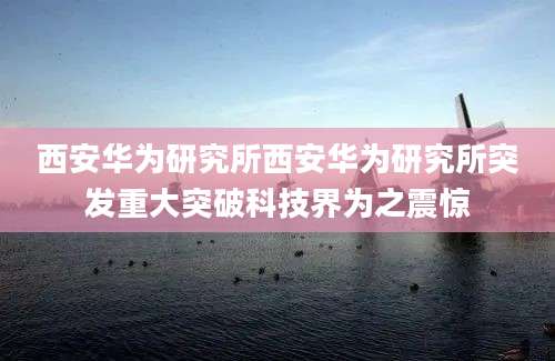 西安华为研究所西安华为研究所突发重大突破科技界为之震惊