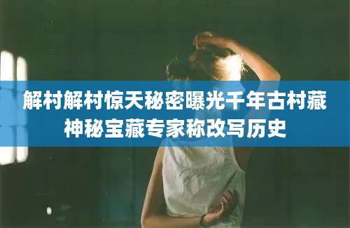 解村解村惊天秘密曝光千年古村藏神秘宝藏专家称改写历史