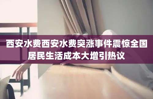 西安水费西安水费突涨事件震惊全国居民生活成本大增引热议