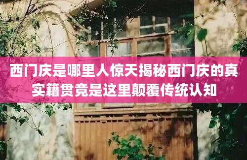 西门庆是哪里人惊天揭秘西门庆的真实籍贯竟是这里颠覆传统认知