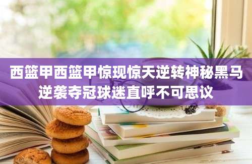 西篮甲西篮甲惊现惊天逆转神秘黑马逆袭夺冠球迷直呼不可思议