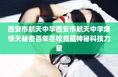 西安市航天中学西安市航天中学爆惊天秘密百年名校竟藏神秘科技力量