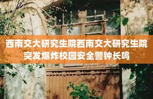 西南交大研究生院西南交大研究生院突发爆炸校园安全警钟长鸣