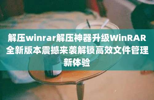 解压winrar解压神器升级WinRAR全新版本震撼来袭解锁高效文件管理新体验