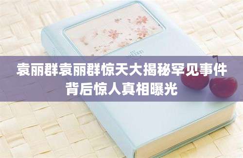 袁丽群袁丽群惊天大揭秘罕见事件背后惊人真相曝光