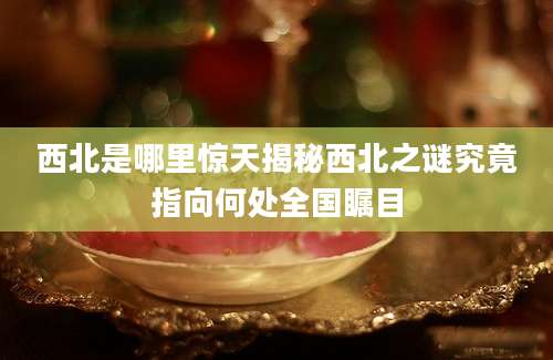 西北是哪里惊天揭秘西北之谜究竟指向何处全国瞩目