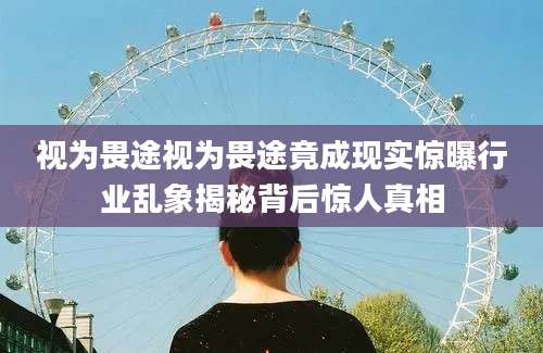 视为畏途视为畏途竟成现实惊曝行业乱象揭秘背后惊人真相