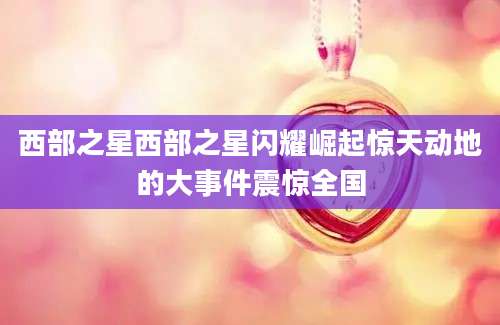 西部之星西部之星闪耀崛起惊天动地的大事件震惊全国