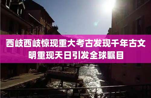 西岐西岐惊现重大考古发现千年古文明重现天日引发全球瞩目