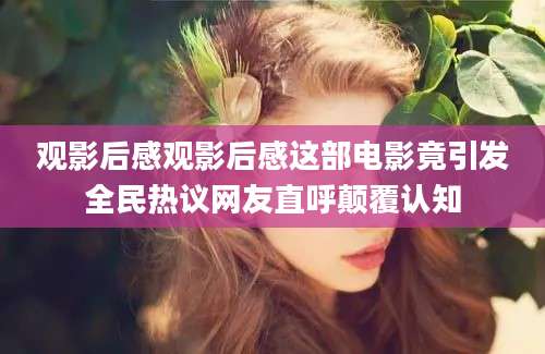 观影后感观影后感这部电影竟引发全民热议网友直呼颠覆认知