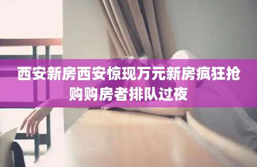 西安新房西安惊现万元新房疯狂抢购购房者排队过夜