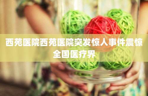 西苑医院西苑医院突发惊人事件震惊全国医疗界
