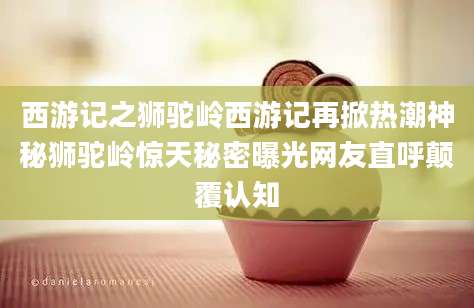 西游记之狮驼岭西游记再掀热潮神秘狮驼岭惊天秘密曝光网友直呼颠覆认知