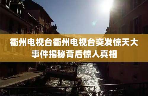 衢州电视台衢州电视台突发惊天大事件揭秘背后惊人真相