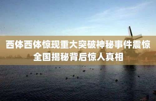 西体西体惊现重大突破神秘事件震惊全国揭秘背后惊人真相