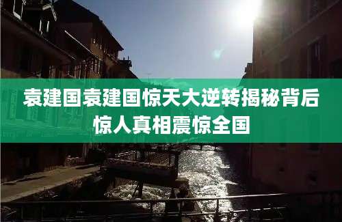 袁建国袁建国惊天大逆转揭秘背后惊人真相震惊全国