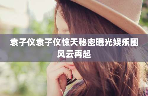 袁子仪袁子仪惊天秘密曝光娱乐圈风云再起