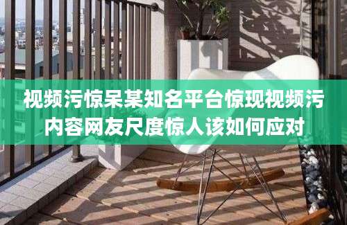 视频污惊呆某知名平台惊现视频污内容网友尺度惊人该如何应对