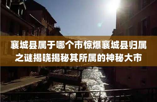 襄城县属于哪个市惊爆襄城县归属之谜揭晓揭秘其所属的神秘大市